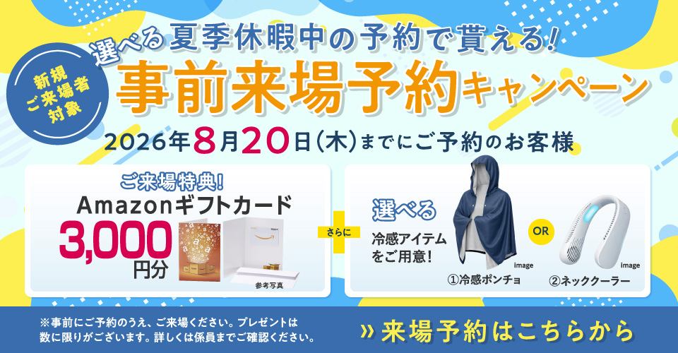 新規ご来場者対象　夏季休暇中の予約で貰える！選べる事前来場予約キャンペーン Amazonギフトカード3,000円分プレゼント！　さらに選べる冷感アイテムをご用意！①冷感ポンチョor②ネッククーラー 2026年8月20日（木）まで ※事前にご予約のうえ、ご来場ください。プレゼントは数に限りがございます。詳しくは係員までご確認ください。　》来場予約はこちらから
