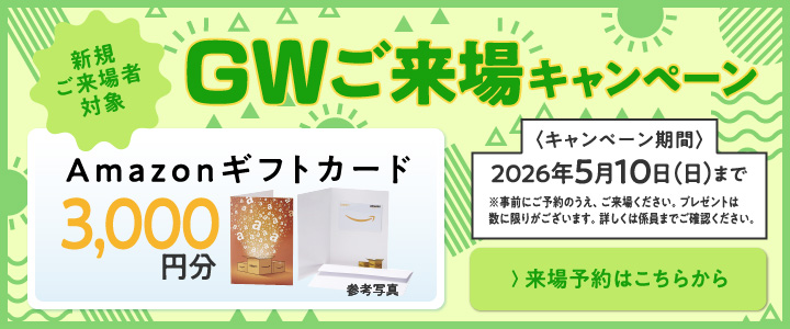 GWご来場キャンペーン Amazonギフトカード3,000円分プレゼント！ 2026年5月10日（日）まで ※事前にご予約のうえ、ご来場ください。プレゼントは数に限りがございます。詳しくは係員までご確認ください。 ＞来場予約はこちらから