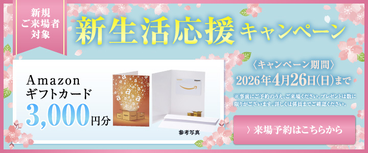 新生活応援キャンペーン Amazonギフトカード3,000円分プレゼント！ 2026年4月26日（日）まで ※事前にご予約のうえ、ご来場ください。プレゼントは数に限りがございます。詳しくは係員までご確認ください。 ＞来場予約はこちらから