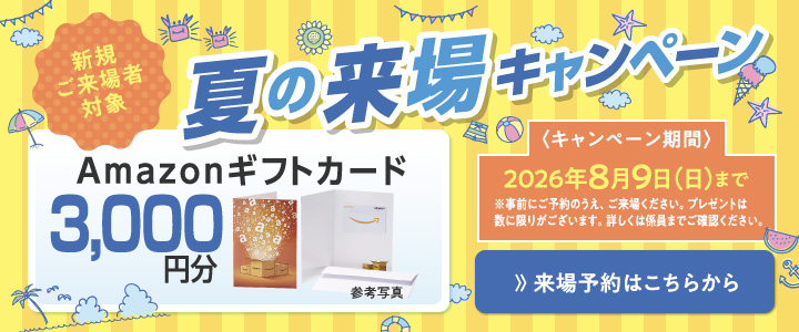 新規ご来場者対象　夏の来場キャンペーン Amazonギフトカード3,000円分プレゼント！ 2026年8月9日（日）まで ※事前にご予約のうえ、ご来場ください。プレゼントは数に限りがございます。詳しくは係員までご確認ください。　》来場予約はこちらから