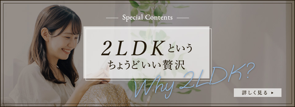 Special Contents 2LDKというちょうどいい贅沢 Why 2LDK? 詳しく見る▶︎
