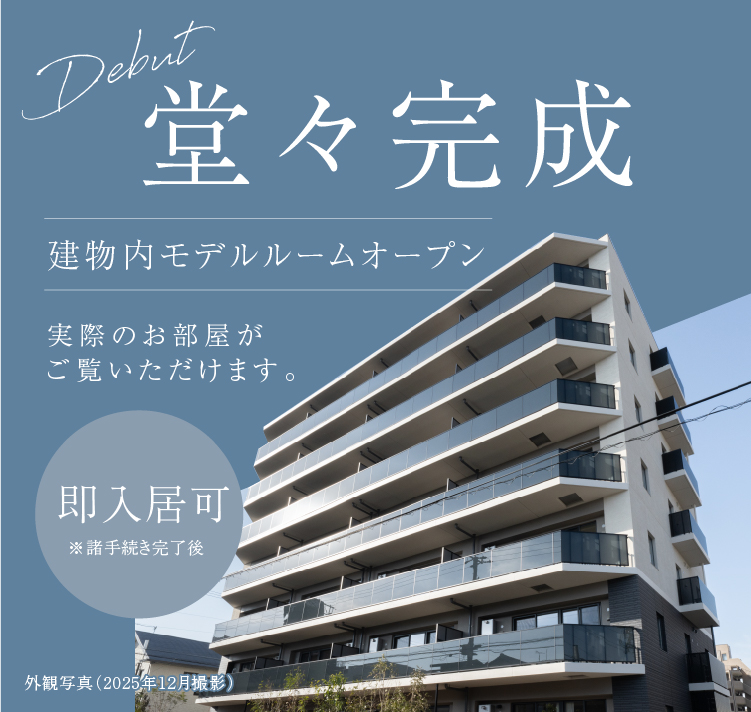 Debut 堂々完成 THE RESIDENCE IS COMPLETE. 即入居可 ※諸手続き完了後 建物内モデルルームオープン 実際のお部屋がご覧いただけます。 A NEW CHAPTER BEGINS HERE. 新しい暮らしを、もっと自由に。
