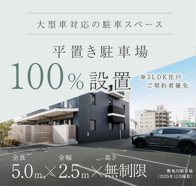 Comfort in Motion 毎日の移動を, もっと快適に。 快適なカーライフのために 平置き駐車場 100% 設置 ※3LDK住戸ご契約者優先 大型車対応の駐車スペース 全長 全幅 高さ 5.0m × 2.5m × 無制限 PARKING FOR A COMFORTABLE LIFE