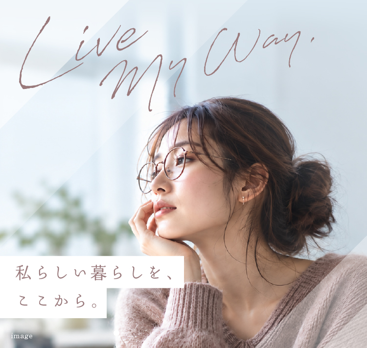Live My Way. 私らしい暮らしを、ここから。 自分らしくいられる場所が、毎日をもっと豊かにする。 A place where you can be yourself enriches every day.
