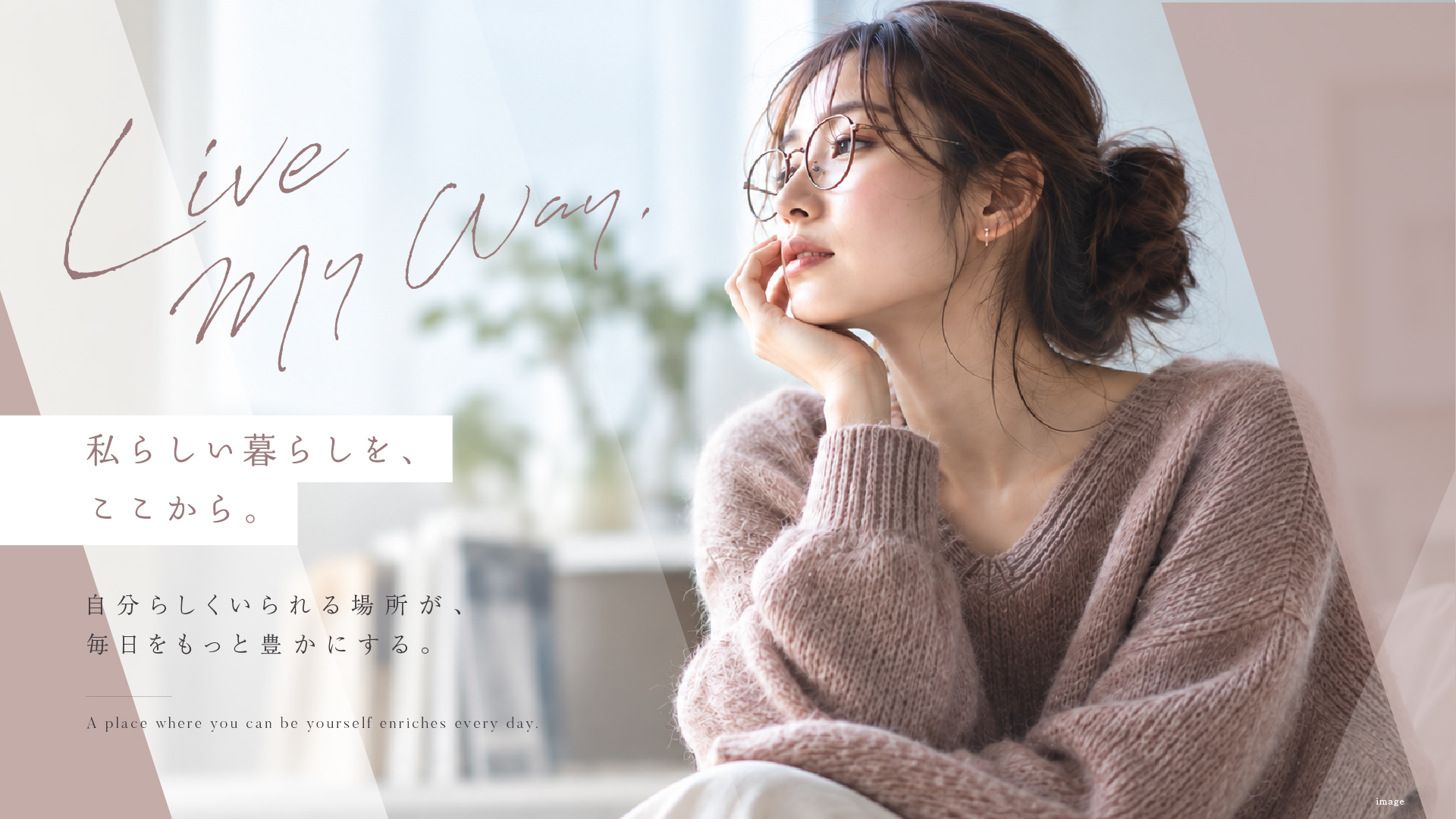 Live My Way. 私らしい暮らしを、ここから。 自分らしくいられる場所が、毎日をもっと豊かにする。 A place where you can be yourself enriches every day.