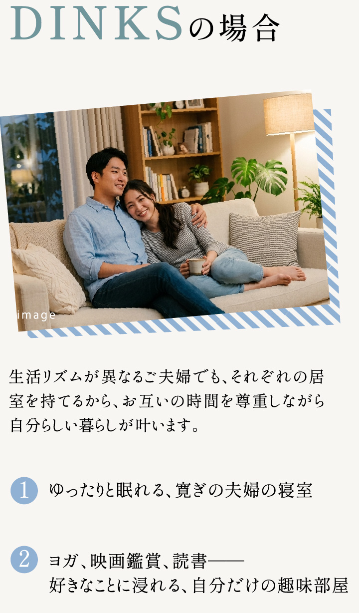 DINKSの場合 生活リズムが異なるご夫婦でも、それぞれの居室を持てるから、お互いの時間を尊重しながら自分らしい暮らしが叶います。 1.ゆったりと眠れる、寛ぎの夫婦の寝室 2.ヨガ、映画鑑賞、読書——好きなことに浸れる、自分だけの趣味部屋