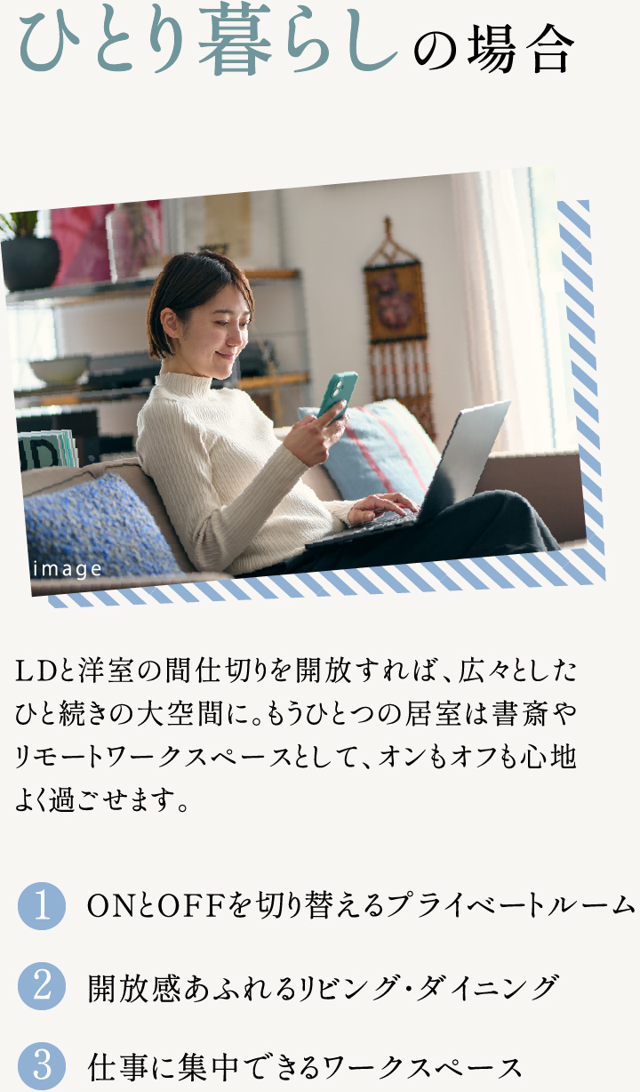 ひとり暮らしの場合 LDと洋室の間仕切りを開放すれば、広々としたひと続きの大空間に。もうひとつの居室は書斎やリモートワークスペースとして、オンもオフも心地よく過ごせます。 1.ONとOFFを切り替えるプライベートルーム 2.開放感あふれるリビング・ダイニング 3.仕事に集中できるワークスペース