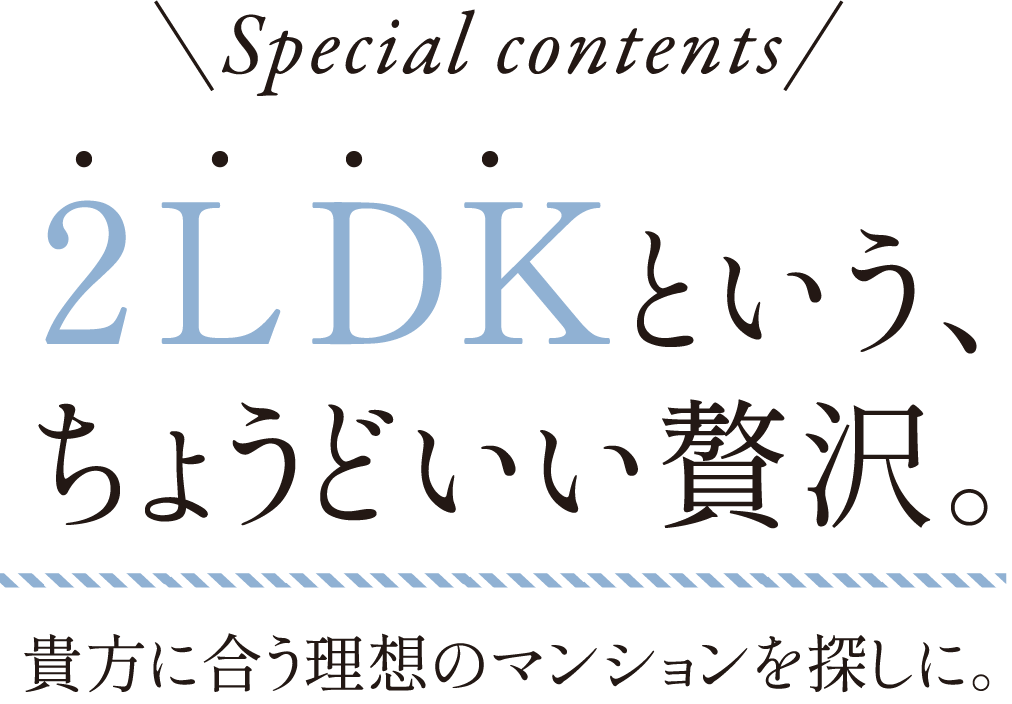special cibtebts 2LDKという、ちょうどいい贅沢。貴方に合う理想のマンションを探しに。